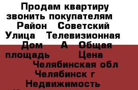 Продам квартиру, звонить покупателям!  › Район ­ Советский › Улица ­ Телевизионная › Дом ­ 4-А › Общая площадь ­ 47 › Цена ­ 1 860 000 - Челябинская обл., Челябинск г. Недвижимость » Квартиры продажа   